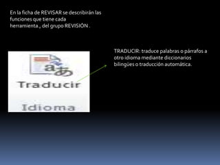 En la ficha de REVISAR se describirán las
funciones que tiene cada
herramienta., del grupo REVISIÓN .



                                            TRADUCIR: traduce palabras o párrafos a
                                            otro idioma mediante diccionarios
                                            bilingües o traducción automática.
 