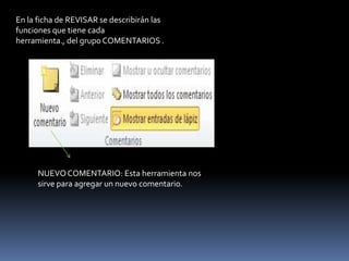 En la ficha de REVISAR se describirán las
funciones que tiene cada
herramienta., del grupo COMENTARIOS .




      NUEVO COMENTARIO: Esta herramienta nos
      sirve para agregar un nuevo comentario.
 