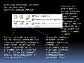 En la ficha de REVISAR se describirán las
                                                             Compartir libro:
funciones que tiene cada
                                                             permite que varias
herramienta., del grupo CAMBIOS .
                                                             personas trabajen en
                                                             un libro al mismo
                                                             tiempo. El libro se
                                                             debe guardar en una
                                                             ubicación de red
                                                             donde varias personas
                                                             puedan abrirlo. Los
                                                             libros que contienen
                                                             tablas no se pueden
                                                             compartir.
Proteger hoja: impide que se realicen       proteger libro: impide que
cambios no deseados en los datos de una     se realisen cambios no
hoja especificando la información que se    deceados en la estructura
puede cambiar. Por ejemplo, puede           del libro , como
impedir que otros editen celdas             mover, eliminar o agregar
bloqueadas o cambien el formato del         hojas. Puede espesificar una
documento. Puede especificar una            contraseña para
contraseña para desbloquear la hoja y       desbloquear el libro y
permitir esos cambios.                      permitir esos cambios.
 