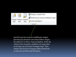 permitir que los usuarios modifiquen rangos:
permite que personas concretas editen rangos
de celdas en un libro u hoja protejidos. Antes de
utilizar este comando, establezca la seguridad
en la hoja con al funcion Proteger hoja. Para
utilizar esta funcion el equipo debe pertenecer
un dominio de Microsoft Windows.
 