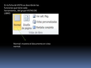 En la ficha de VISTA se describirán las
funciones que tiene cada
herramienta., del grupo VISTAS DE
LIBRO .




          Normal: muestra el documento en vista
          normal.
 