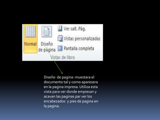 Diseño de pagina: muestara el
documento tal y como aparesera
en la pagina impresa. Utiliza esta
vista para ver donde empiesan y
acavan las paginas par ver los
encabezados y pies de pagina en
la pagina.
 