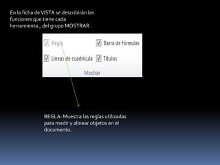 En la ficha de VISTA se describirán las
funciones que tiene cada
herramienta., del grupo MOSTRAR .




               REGLA: Muestra las reglas utilizadas
               para medir y alinear objetos en el
               documento.
 