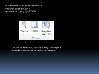 En la ficha de VISTA se describirán las
funciones que tiene cada
herramienta., del grupo ZOOM .




       ZOOM: muestra el cuadro de dialogo Zoom para
       especificar el nivel de Zoom del documento.
 