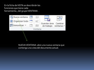 En la ficha de VISTA se describirán las
funciones que tiene cada
herramienta., del grupo VENTANA .




               NUEVA VENTANA: abre una nueva ventana que
               contenga una vista del documento actual.
 