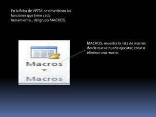 En la ficha de VISTA se describirán las
funciones que tiene cada
herramienta., del grupo MACROS.




                                          MACROS: muestra la lista de macros
                                          desde que se puede ejecutar, crear o
                                          eliminar una macro.
 