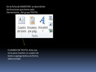 En la ficha de INSERTAR se describirán
las funciones que tiene cada
herramienta., del grupo TEXTO.




CUADRO DE TEXTO: Este nos
sirve para insertar un cuadro de
texto o agrega texto a la forma
seleccionada.
 