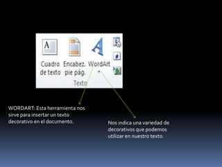 WORDART: Esta herramienta nos
sirve para insertar un texto
decorativo en el documento.     Nos indica una variedad de
                                decorativos que podemos
                                utilizar en nuestro texto.
 