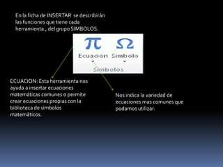 En la ficha de INSERTAR se describirán
  las funciones que tiene cada
  herramienta., del grupo SIMBOLOS.




ECUACION: Esta herramienta nos
ayuda a insertar ecuaciones
matemáticas comunes o permite              Nos indica la variedad de
crear ecuaciones propias con la            ecuaciones mas comunes que
biblioteca de símbolos                     podamos utilizar.
matemáticos.
 