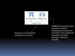 SIMBOLO: Esta herramienta
                             nos ayuda a insertar
                             símbolos que no existen en
Nos indica una variedad de   el teclado, como símbolos de
símbolos mas comunes.        copyright, marcas de
                             párrafos y caracteres
                             Unicode.
 