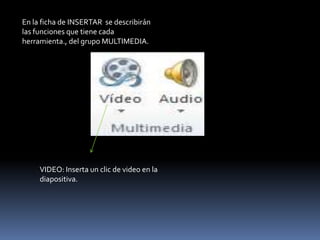 En la ficha de INSERTAR se describirán
las funciones que tiene cada
herramienta., del grupo MULTIMEDIA.




     VIDEO: Inserta un clic de video en la
     diapositiva.
 