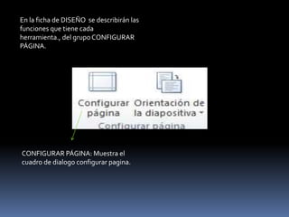 En la ficha de DISEÑO se describirán las
funciones que tiene cada
herramienta., del grupo CONFIGURAR
PÁGINA.




CONFIGURAR PÁGINA: Muestra el
cuadro de dialogo configurar pagina.
 