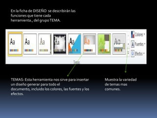 En la ficha de DISEÑO se describirán las
funciones que tiene cada
herramienta., del grupo TEMA.




TEMAS: Esta herramienta nos sirve para insertar      Muestra la variedad
un diseño generar para todo el                       de temas mas
documento, incluido los colores, las fuentes y los   comunes.
efectos.
 