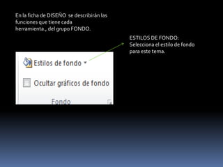 En la ficha de DISEÑO se describirán las
funciones que tiene cada
herramienta., del grupo FONDO.
                                           ESTILOS DE FONDO:
                                           Selecciona el estilo de fondo
                                           para este tema.
 