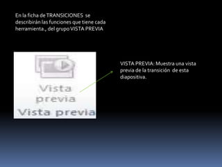 En la ficha de TRANSICIONES se
describirán las funciones que tiene cada
herramienta., del grupo VISTA PREVIA




                                           VISTA PREVIA: Muestra una vista
                                           previa de la transición de esta
                                           diapositiva.
 