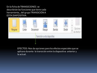 En la ficha de TRANSICIONES se
describirán las funciones que tiene cada
herramienta., del grupo TRANSICIÓN A
ESTA DIAPOSITIVA.




          EFECTOS: Nos da opciones para los efectos especiales que se
          aplicara durante la transición entre la diapositiva anterior y
          la actual.
 