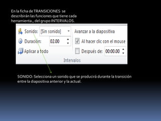 En la ficha de TRANSICIONES se
describirán las funciones que tiene cada
herramienta., del grupo INTERVALOS.




   SONIDO: Selecciona un sonido que se producirá durante la transición
   entre la diapositiva anterior y la actual.
 