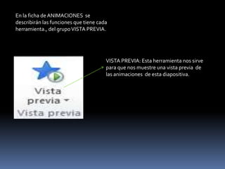 En la ficha de ANIMACIONES se
describirán las funciones que tiene cada
herramienta., del grupo VISTA PREVIA.




                                       VISTA PREVIA: Esta herramienta nos sirve
                                       para que nos muestre una vista previa de
                                       las animaciones de esta diapositiva.
 