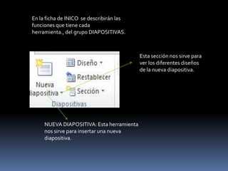 En la ficha de INICO se describirán las
funciones que tiene cada
herramienta., del grupo DIAPOSITIVAS.



                                           Esta sección nos sirve para
                                           ver los diferentes diseños
                                           de la nueva diapositiva.




     NUEVA DIAPOSITIVA: Esta herramienta
     nos sirve para insertar una nueva
     diapositiva.
 