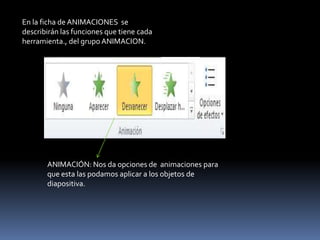 En la ficha de ANIMACIONES se
describirán las funciones que tiene cada
herramienta., del grupo ANIMACION.




       ANIMACIÓN: Nos da opciones de animaciones para
       que esta las podamos aplicar a los objetos de
       diapositiva.
 