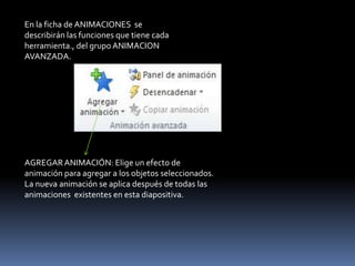 En la ficha de ANIMACIONES se
describirán las funciones que tiene cada
herramienta., del grupo ANIMACION
AVANZADA.




AGREGAR ANIMACIÓN: Elige un efecto de
animación para agregar a los objetos seleccionados.
La nueva animación se aplica después de todas las
animaciones existentes en esta diapositiva.
 