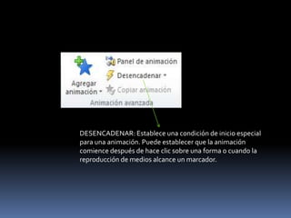 DESENCADENAR: Establece una condición de inicio especial
para una animación. Puede establecer que la animación
comience después de hace clic sobre una forma o cuando la
reproducción de medios alcance un marcador.
 