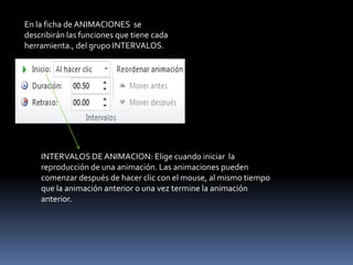 En la ficha de ANIMACIONES se
describirán las funciones que tiene cada
herramienta., del grupo INTERVALOS.




    INTERVALOS DE ANIMACION: Elige cuando iniciar la
    reproducción de una animación. Las animaciones pueden
    comenzar después de hacer clic con el mouse, al mismo tiempo
    que la animación anterior o una vez termine la animación
    anterior.
 