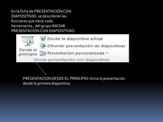 En la ficha de PRESENTACIÓN CON
DIAPOSITIVAS se describirán las
funciones que tiene cada
herramienta., del grupo INICIAR
PRESENTACIÓN CON DIAPOSITIVAS.




     PRESENTACION DESDE EL PRINCIPIO: Inicia la presentación
     desde la primera diapositiva.
 