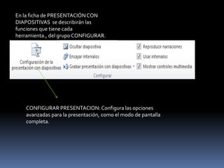 En la ficha de PRESENTACIÓN CON
DIAPOSITIVAS se describirán las
funciones que tiene cada
herramienta., del grupo CONFIGURAR.




    CONFIGURAR PRESENTACION: Configura las opciones
    avanzadas para la presentación, como el modo de pantalla
    completa.
 