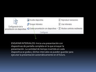 ENSAYAR INTERVALOS: Inicia una presentación con
diapositivas de pantalla completa en la que ensayar la
presentación. La cantidad de tiempo invertido en cada
diapositiva se graba y dichos intervalos se pueden guardar para
ejecutar la presentación automáticamente en el futuro.
 