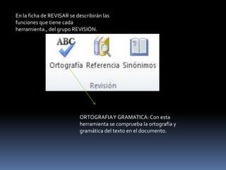 En la ficha de REVISAR se describirán las
funciones que tiene cada
herramienta., del grupo REVISIÓN.




                            ORTOGRAFIA Y GRAMATICA: Con esta
                            herramienta se comprueba la ortografía y
                            gramática del texto en el documento.
 
