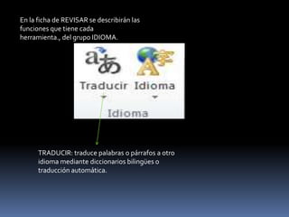 En la ficha de REVISAR se describirán las
funciones que tiene cada
herramienta., del grupo IDIOMA.




      TRADUCIR: traduce palabras o párrafos a otro
      idioma mediante diccionarios bilingües o
      traducción automática.
 