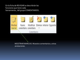 En la ficha de REVISAR se describirán las
funciones que tiene cada
herramienta., del grupo COMENTARIOS.




           MOSTRAR MARCAS: Muestra comentarios y otras
           anotaciones.
 