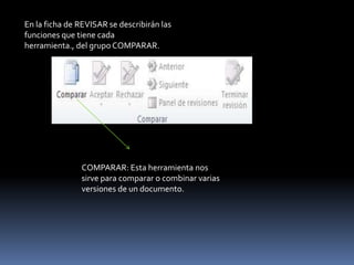 En la ficha de REVISAR se describirán las
funciones que tiene cada
herramienta., del grupo COMPARAR.




               COMPARAR: Esta herramienta nos
               sirve para comparar o combinar varias
               versiones de un documento.
 