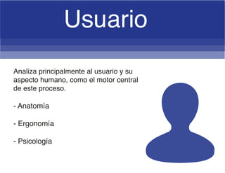 Analiza principalmente al usuario y su
aspecto humano, como el motor central
de este proceso.
- Anatomía
- Ergonomía
- Psicología