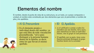 Elementos del nombre
 A) El Prenombre
 Es el elemento propio e
individual dentro del nombre, ya
que está libre de toda vinculación
preestablecida. “sirve para
distinguir a la persona humana
dentro de la familia, es decir,
entre los que llevan el mismo
apellido.
 B) El Apellido.
 es el calificativo común a todos los
miembros de una familia. Sirve pues,
para identificar no tanto al individuo
mismo, sino al grupo al cual pertenece
 El apellido, por su parte, tiene como
función principal distinguir al grupo
familiar dentro de la sociedad.
El nombre, desde el punto de vista de su estructura, es un todo, un cuerpo compuesto o
unidad, el nombre está constituido por dos elementos que son; el prenombre o nombre de
pila y los apellidos.
 
