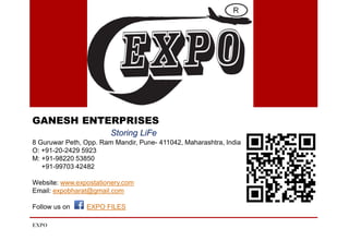 GANESH ENTERPRISES
Storing LiFe
8 Guruwar Peth, Opp. Ram Mandir, Pune- 411042, Maharashtra, India
O: +91-20-2429 5923
M: +91-98220 53850
+91-99703 42482
Website: www.expostationery.com
Email: expobharat@gmail.com
Follow us on EXPO FILES
EXPO
 