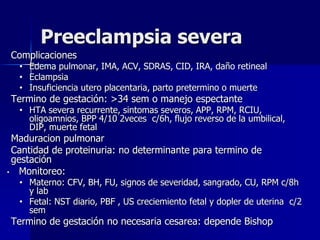 Preeclampsia severa
Complicaciones
• Edema pulmonar, IMA, ACV, SDRAS, CID, IRA, daño retineal
• Eclampsia
• Insuficiencia utero placentaria, parto pretermino o muerte
Termino de gestación: >34 sem o manejo espectante
• HTA severa recurrente, sintomas severos, APP, RPM, RCIU,
oligoamnios, BPP 4/10 2veces c/6h, flujo reverso de la umbilical,
DIP, muerte fetal
Maduracion pulmonar
Cantidad de proteinuria: no determinante para termino de
gestación
• Monitoreo:
• Materno: CFV, BH, FU, signos de severidad, sangrado, CU, RPM c/8h
y lab
• Fetal: NST diario, PBF , US creciemiento fetal y dopler de uterina c/2
sem
Termino de gestación no necesaria cesarea: depende Bishop
 