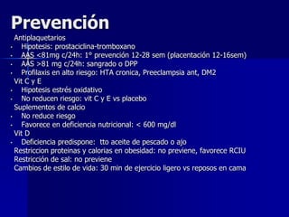 Prevención
Antiplaquetarios
• Hipotesis: prostaciclina-tromboxano
• AAS <81mg c/24h: 1° prevención 12-28 sem (placentación 12-16sem)
• AAS >81 mg c/24h: sangrado o DPP
• Profilaxis en alto riesgo: HTA cronica, Preeclampsia ant, DM2
Vit C y E
• Hipotesis estrés oxidativo
• No reducen riesgo: vit C y E vs placebo
Suplementos de calcio
• No reduce riesgo
• Favorece en deficiencia nutricional: < 600 mg/dl
Vit D
• Deficiencia predispone: tto aceite de pescado o ajo
Restriccion proteinas y calorias en obesidad: no previene, favorece RCIU
Restricción de sal: no previene
Cambios de estilo de vida: 30 min de ejercicio ligero vs reposos en cama
 