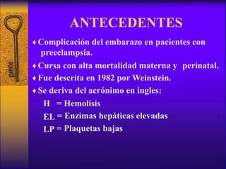 ANTECEDENTES
♦ Complicación del embarazo en pacientes con
preeclampsia.
♦ Cursa con alta mortalidad materna y
♦ Fue descrita en 1982 por Weinstein.
♦ Se deriva del acrónimo en ingles:
perinatal.
H
EL
LP
=
=
=
Hemolisis
Enzimas hepáticas elevadas
Plaquetas bajas
 
