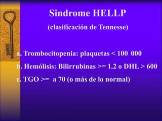 Sindrome HELLP
(clasificación de Tennesse)
a. Trombocitopenia: plaquetas < 100 000
b. Hemólisis: Bilirrubinas >= 1.2 o DHL > 600
c. TGO >= a 70 (o más de lo normal)
 