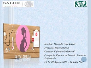 Nombre: Mercado Vega Edgar
Proyecto: Preeclampsia
Carrera: Enfermería General
Categoría: Pasante de Servicio Social de
Enfermería
Ciclo: 01 Agosto 2016 – 31 Julio 2017
 