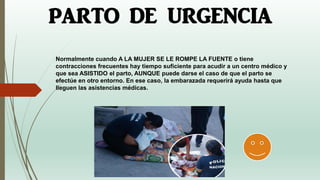 Normalmente cuando A LA MUJER SE LE ROMPE LA FUENTE o tiene
contracciones frecuentes hay tiempo suficiente para acudir a un centro médico y
que sea ASISTIDO el parto, AUNQUE puede darse el caso de que el parto se
efectúe en otro entorno. En ese caso, la embarazada requerirá ayuda hasta que
lleguen las asistencias médicas.
PARTO DE URGENCIA
 