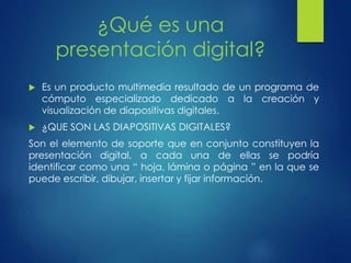 ¿Qué es una 
presentación digital? 
 Es un producto multimedia resultado de un programa de 
cómputo especializado dedicado a la creación y 
visualización de diapositivas digitales. 
 ¿QUE SON LAS DIAPOSITIVAS DIGITALES? 
Son el elemento de soporte que en conjunto constituyen la 
presentación digital, a cada una de ellas se podría 
identificar como una “ hoja, lámina o página ” en la que se 
puede escribir, dibujar, insertar y fijar información. 
 