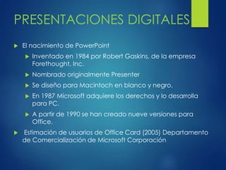 PRESENTACIONES DIGITALES 
 El nacimiento de PowerPoint 
 Inventado en 1984 por Robert Gaskins, de la empresa 
Forethought, Inc. 
 Nombrado originalmente Presenter 
 Se diseño para Macintoch en blanco y negro. 
 En 1987 Microsoft adquiere los derechos y lo desarrolla 
para PC. 
 A partir de 1990 se han creado nueve versiones para 
Office. 
 Estimación de usuarios de Office Card (2005) Departamento 
de Comercialización de Microsoft Corporación 
 