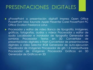 PRESENTACIONES DIGITALES 
 ¿PowerPoint o presentación digital? Impress Open Office 
PowerPoint Mac Keynote Apple Presenter Corel PowerPoint PC 
Office Ovation Freelance Lotus 
 Procesador y editor de video Banco de tipografía, imágenes, 
gráficos, fotografías, audios y videos Procesador y editor de 
audio Localizador e instalador de tipografía Generador de 
sombras Procesador Textos en 3D Convertidor de 
presentaciones digitales a Flash Convertidor de presentaciones 
digitales a video Selector RGB Generador de auto-ejecución 
Visualizador de imágenes Procesador de gifs 1.3 Metasoftware 
Procesador de imágenes Procesador Gráficos en 3D 
Generador de Gráficos en 3D 
 
