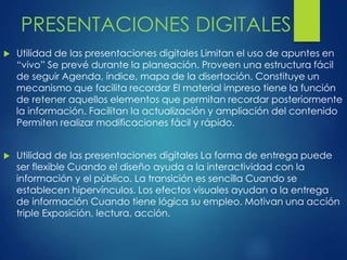 PRESENTACIONES DIGITALES 
 Utilidad de las presentaciones digitales Limitan el uso de apuntes en 
“vivo” Se prevé durante la planeación. Proveen una estructura fácil 
de seguir Agenda, índice, mapa de la disertación. Constituye un 
mecanismo que facilita recordar El material impreso tiene la función 
de retener aquellos elementos que permitan recordar posteriormente 
la información. Facilitan la actualización y ampliación del contenido 
Permiten realizar modificaciones fácil y rápido. 
 Utilidad de las presentaciones digitales La forma de entrega puede 
ser flexible Cuando el diseño ayuda a la interactividad con la 
información y el público. La transición es sencilla Cuando se 
establecen hipervínculos. Los efectos visuales ayudan a la entrega 
de información Cuando tiene lógica su empleo. Motivan una acción 
triple Exposición, lectura, acción. 
 