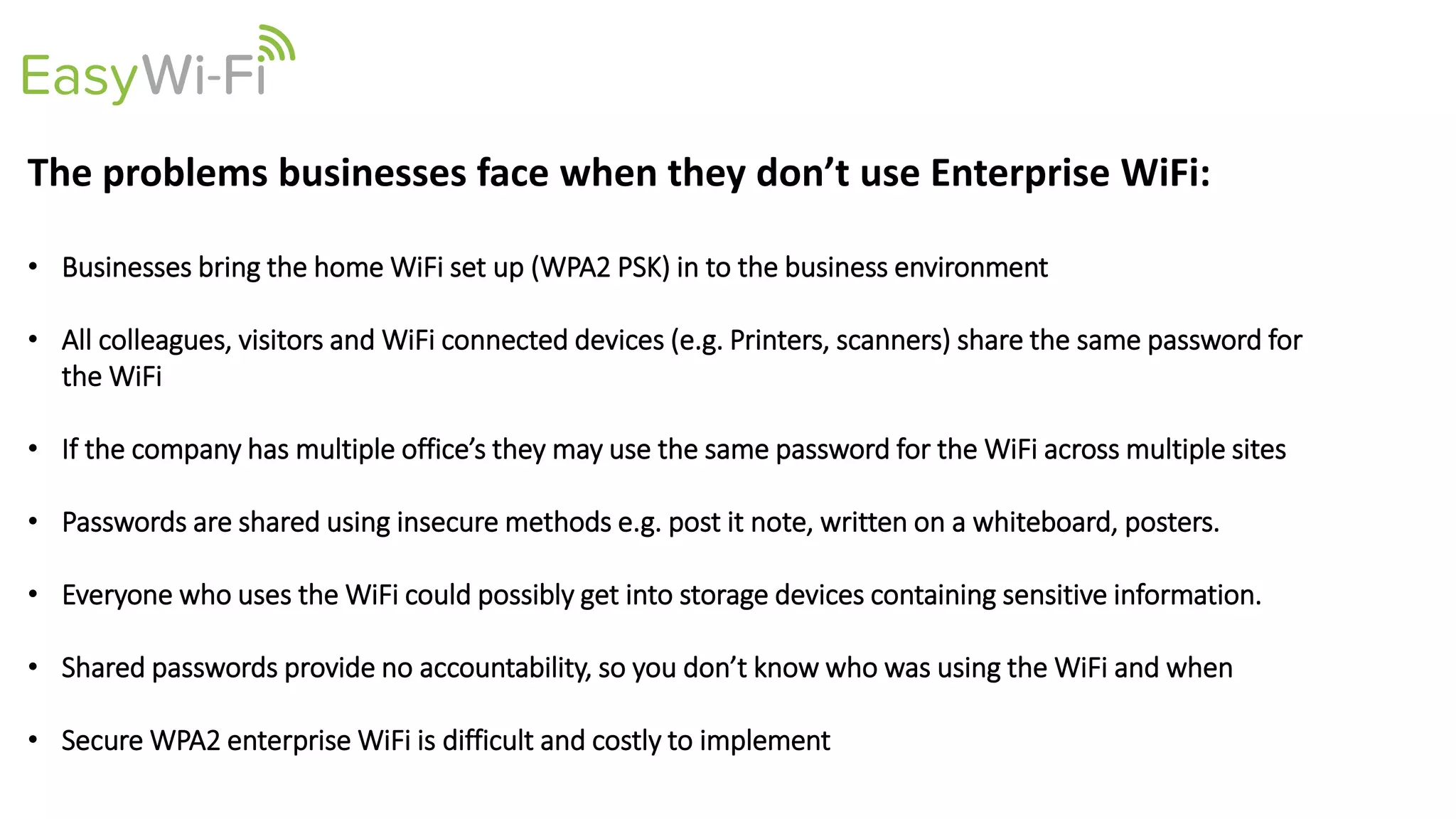 The problems businesses face when they don’t use Enterprise WiFi:
• Businesses bring the home WiFi set up (WPA2 PSK) in to the business environment
• All colleagues, visitors and WiFi connected devices (e.g. Printers, scanners) share the same password for
the WiFi
• If the company has multiple office’s they may use the same password for the WiFi across multiple sites
• Passwords are shared using insecure methods e.g. post it note, written on a whiteboard, posters.
• Everyone who uses the WiFi could possibly get into storage devices containing sensitive information.
• Shared passwords provide no accountability, so you don’t know who was using the WiFi and when
• Secure WPA2 enterprise WiFi is difficult and costly to implement
 