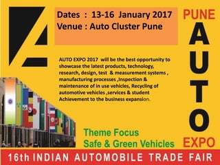 Dates : 13-16 January 2017
Venue : Auto Cluster Pune
AUTO EXPO 2017 will be the best opportunity to
showcase the latest products, technology,
research, design, test & measurement systems ,
manufacturing processes ,Inspection &
maintenance of in use vehicles, Recycling of
automotive vehicles ,services & student
Achievement to the business expansion.
 
