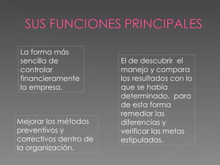 La forma más sencilla de controlar financieramente la empresa. El de descubrir  el manejo y compara los resultados con lo que se había determinado,  para de esta forma remediar las diferencias y verificar las metas estipuladas. Mejorar los métodos preventivos y correctivos dentro de la organización. 
